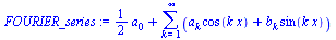 `:=`(FOURIER_series, `+`(`*`(`/`(1, 2), `*`(a[0])), sum(`+`(`*`(a[k], `*`(cos(`*`(k, `*`(x))))), `*`(b[k], `*`(sin(`*`(k, `*`(x)))))), k = 1 .. infinity)))