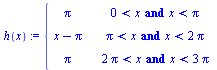 `:=`(h, proc (x) options operator, arrow; piecewise(`and`(`<`(0, x), `<`(x, Pi)), Pi, `and`(`<`(Pi, x), `<`(x, `+`(`*`(2, `*`(Pi))))), `+`(x, `-`(Pi)), `and`(`<`(`+`(`*`(2, `*`(Pi))), x), `<`(x, `+`(`...