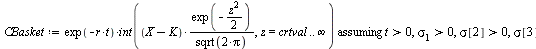 `:=`(CBasket, `assuming`([`*`(exp(`+`(`-`(`*`(r, `*`(t))))), `*`(int(`/`(`*`(`+`(X, `-`(K)), `*`(exp(`+`(`-`(`*`(`/`(1, 2), `*`(`^`(z, 2)))))))), `*`(sqrt(`+`(`*`(2, `*`(Pi)))))), z = crtval .. infini...