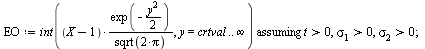 `:=`(EO, `assuming`([int(`/`(`*`(`+`(X, `-`(1)), `*`(exp(`+`(`-`(`*`(`/`(1, 2), `*`(`^`(y, 2)))))))), `*`(sqrt(`+`(`*`(2, `*`(Pi)))))), y = crtval .. infinity)], [`>`(t, 0), `>`(sigma[1], 0), `>`(sigm...