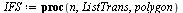 `:=`(IFS, proc (n, ListTrans, polygon) local i, j, k, s, seqpoly; `:=`(seqpoly, polygon); for j to n do `:=`(s, NULL); for i to nops(ListTrans) do `:=`(s, s, seq(TransPolygon(ListTrans[i], op(k, [seqp...