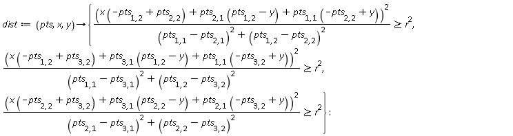 dist := proc (pts, x, y) options operator, arrow; {r^2 <= (x*(-pts[1, 2]+pts[2, 2])+pts[2, 1]*(pts[1, 2]-y)+pts[1, 1]*(-pts[2, 2]+y))^2/((pts[1, 1]-pts[2, 1])^2+(pts[1, 2]-pts[2, 2])^2), r^2 <= (x*(-pts[1, 2]+pts[3, 2])+pts[3, 1]*(pts[1, 2]-y)+pts[1, 1]*(-pts[3, 2]+y))^2/((pts[1, 1]-pts[3, 1])^2+(pts[1, 2]-pts[3, 2])^2), r^2 <= (x*(-pts[2, 2]+pts[3, 2])+pts[3, 1]*(pts[2, 2]-y)+pts[2, 1]*(-pts[3, 2]+y))^2/((pts[2, 1]-pts[3, 1])^2+(pts[2, 2]-pts[3, 2])^2)} end proc